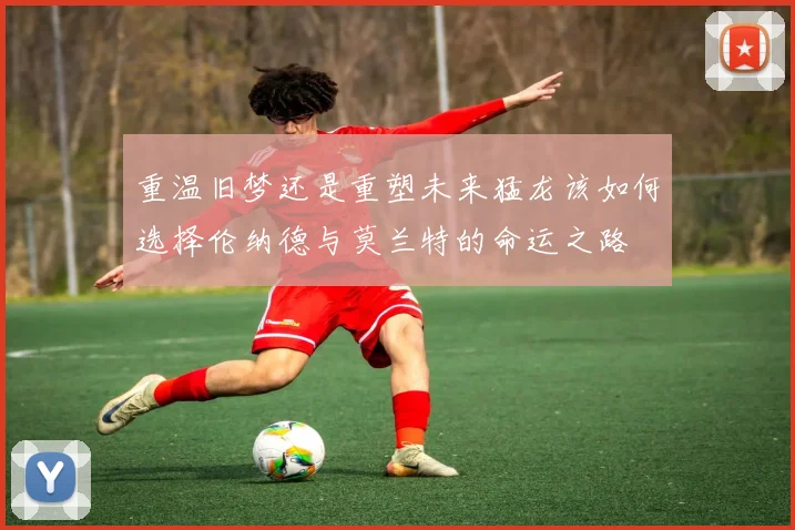 重温旧梦还是重塑未来猛龙该如何选择伦纳德与莫兰特的命运之路
