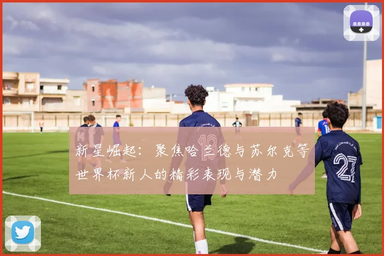 新星崛起：聚焦哈兰德与苏尔克等世界杯新人的精彩表现与潜力