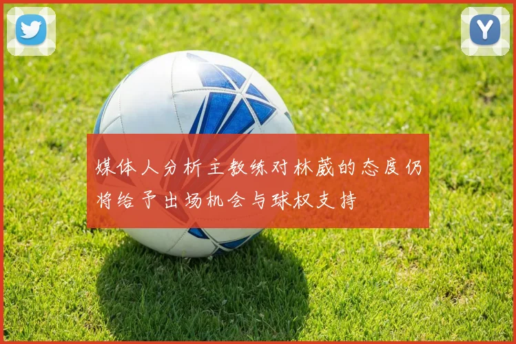 媒体人分析主教练对林葳的态度仍将给予出场机会与球权支持