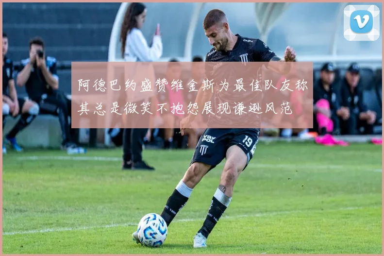 阿德巴约盛赞维金斯为最佳队友称其总是微笑不抱怨展现谦逊风范
