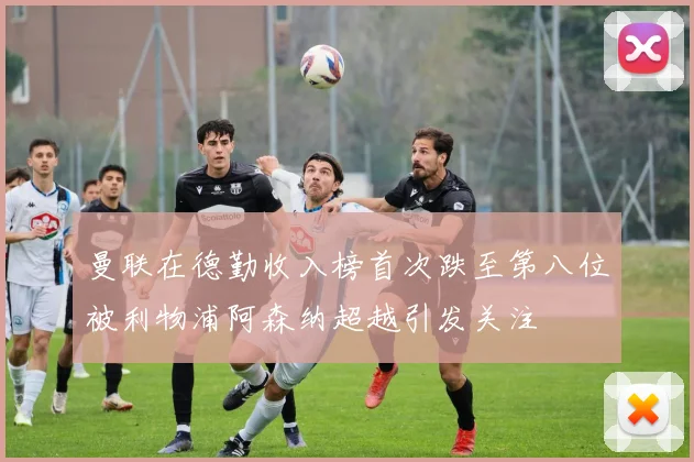 曼联在德勤收入榜首次跌至第八位被利物浦阿森纳超越引发关注