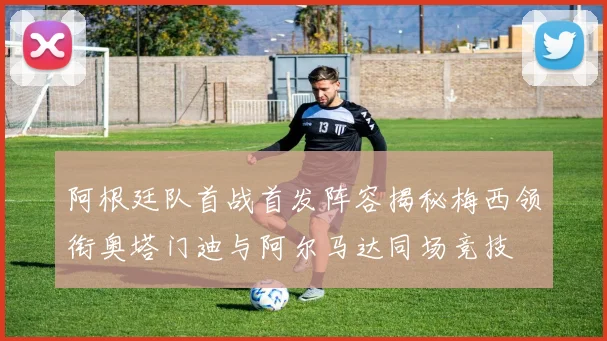 阿根廷队首战首发阵容揭秘梅西领衔奥塔门迪与阿尔马达同场竞技