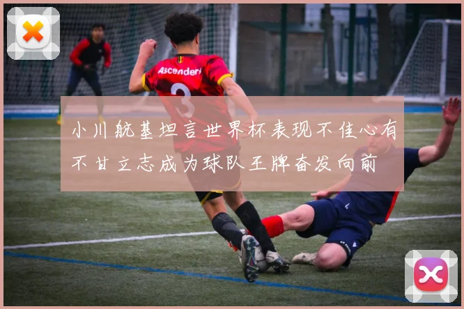 小川航基坦言世界杯表现不佳心有不甘立志成为球队王牌奋发向前