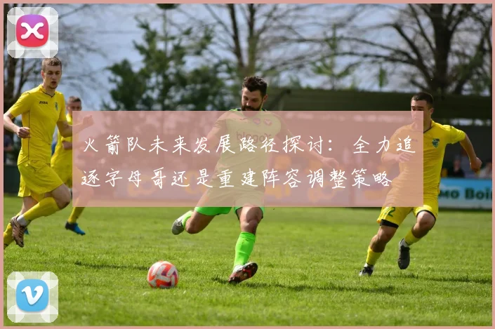 火箭队未来发展路径探讨：全力追逐字母哥还是重建阵容调整策略