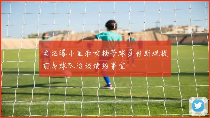 名记曝小里和吹杨等球员借新规提前与球队洽谈续约事宜