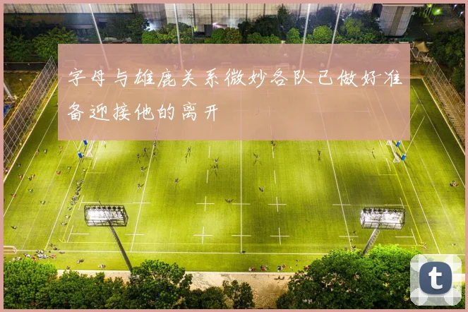 字母与雄鹿关系微妙各队已做好准备迎接他的离开