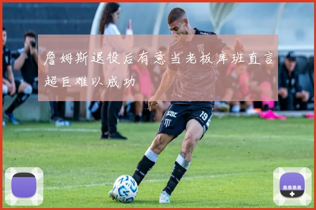 詹姆斯退役后有意当老板库班直言超巨难以成功